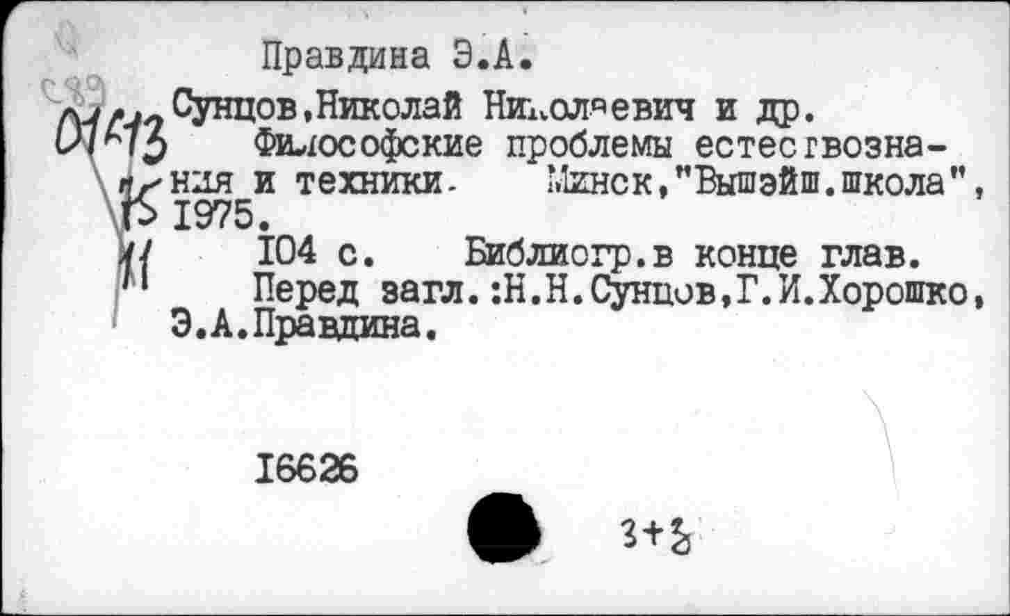 ﻿Правдина Э.А.
Сунцов,Николай Николаевич и др.
Философские проблемы естествознания и техники- Минск,”Вышэйш.школа”, 1975.
104 с. Библиогр.в конце глав.
Перед загл.:Н.Н.Сунцов,?.И.Хорошко, Э.А. Правдина.
16626
